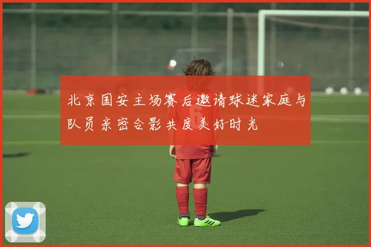 北京国安主场赛后邀请球迷家庭与队员亲密合影共度美好时光