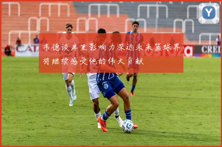 韦德谈库里影响力深远未来篮球界将继续感受他的伟大贡献