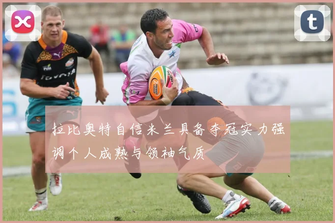 拉比奥特自信米兰具备夺冠实力强调个人成熟与领袖气质