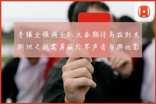 李镇全强调全队亢奋期待乌兹别克斯坦之战需屏蔽外界声音与舆论影响