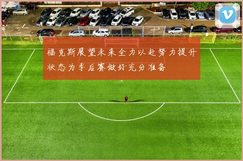 福克斯展望未来全力以赴努力提升状态为季后赛做好充分准备