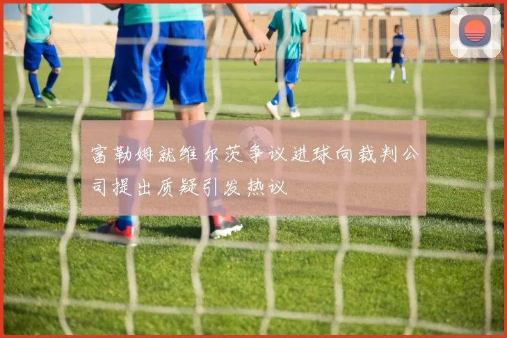 富勒姆就维尔茨争议进球向裁判公司提出质疑引发热议