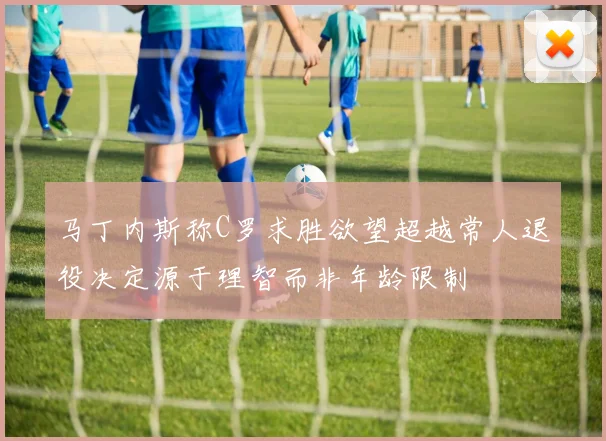 马丁内斯称C罗求胜欲望超越常人退役决定源于理智而非年龄限制
