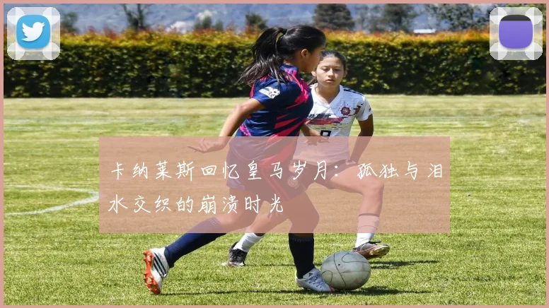 卡纳莱斯回忆皇马岁月：孤独与泪水交织的崩溃时光