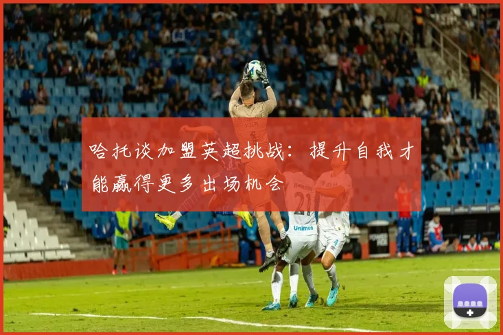 哈托谈加盟英超挑战：提升自我才能赢得更多出场机会