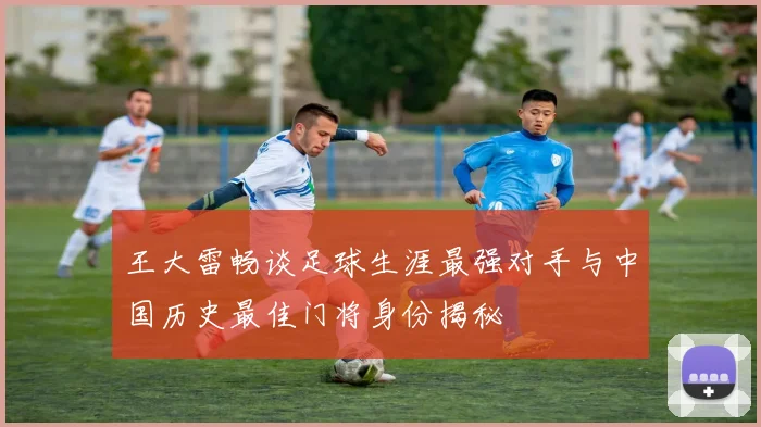 王大雷畅谈足球生涯最强对手与中国历史最佳门将身份揭秘