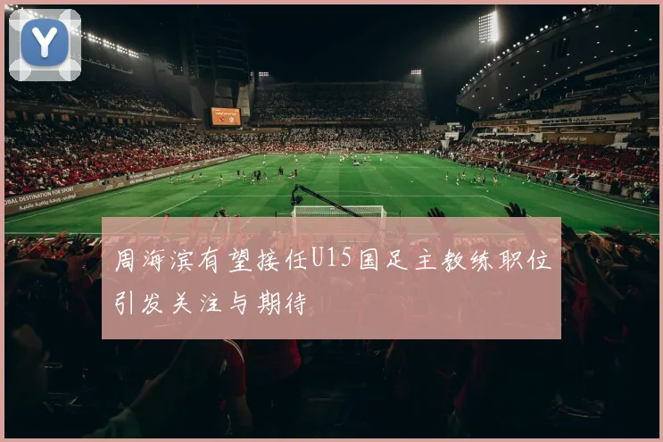 周海滨有望接任U15国足主教练职位引发关注与期待