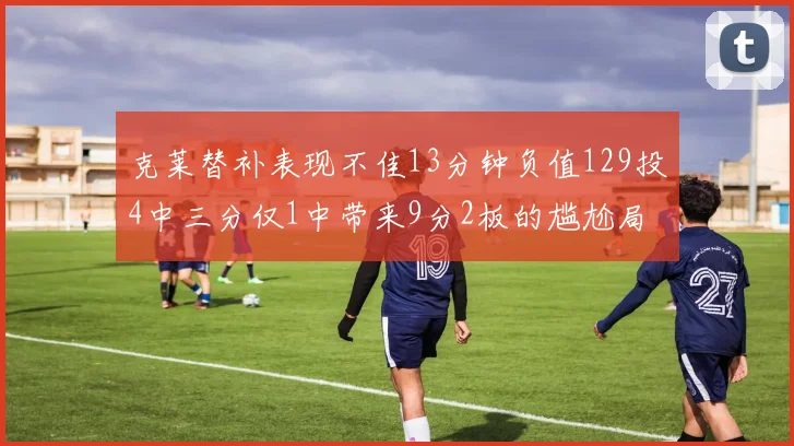 克莱替补表现不佳13分钟负值129投4中三分仅1中带来9分2板的尴尬局面