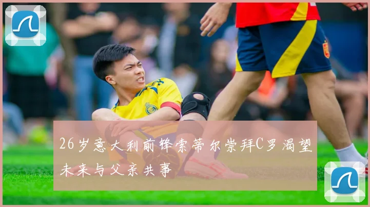 26岁意大利前锋索蒂尔崇拜C罗渴望未来与父亲共事