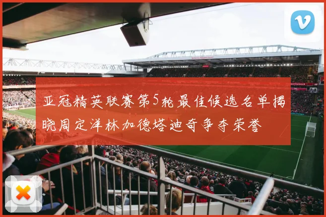亚冠精英联赛第5轮最佳候选名单揭晓周定洋林加德塔迪奇争夺荣誉