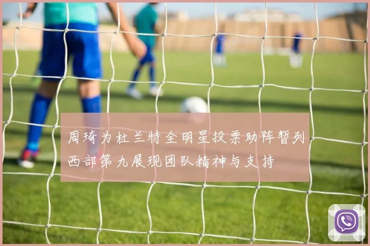 周琦为杜兰特全明星投票助阵暂列西部第九展现团队精神与支持