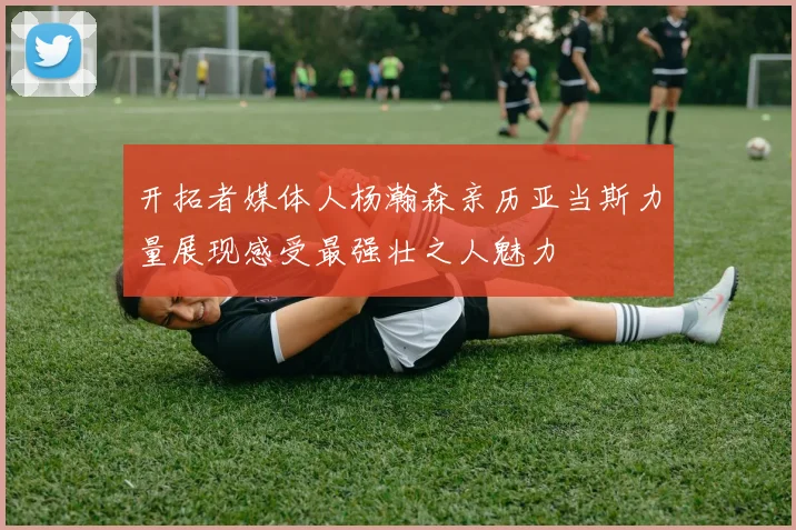 开拓者媒体人杨瀚森亲历亚当斯力量展现感受最强壮之人魅力