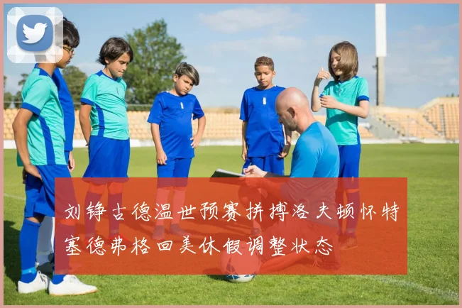 刘铮古德温世预赛拼搏洛夫顿怀特塞德弗格回美休假调整状态