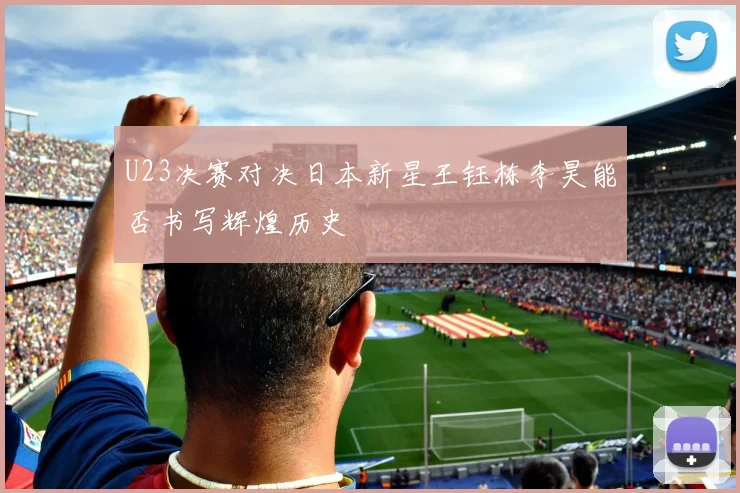 U23决赛对决日本新星王钰栋李昊能否书写辉煌历史