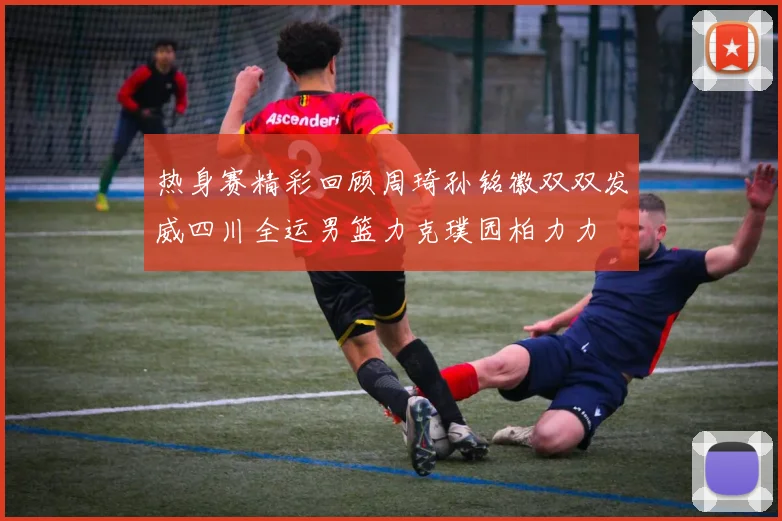 热身赛精彩回顾周琦孙铭徽双双发威四川全运男篮力克璞园柏力力