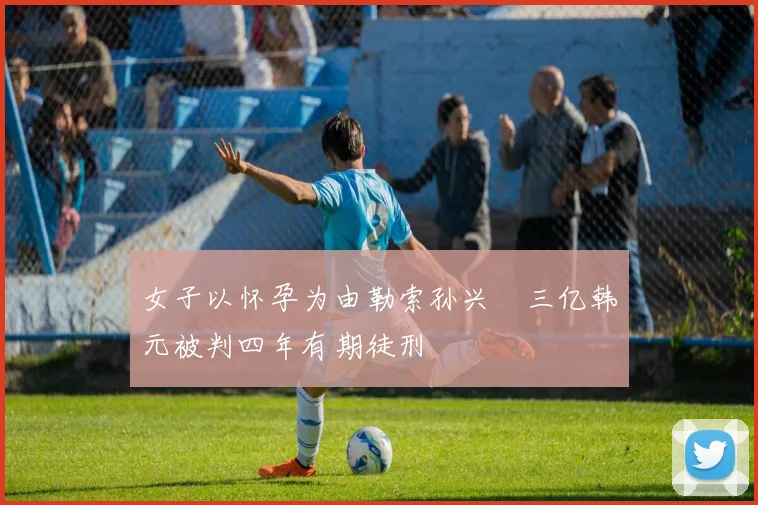 女子以怀孕为由勒索孙兴慜三亿韩元被判四年有期徒刑