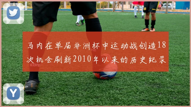 马内在单届非洲杯中运动战创造18次机会刷新2010年以来的历史纪录