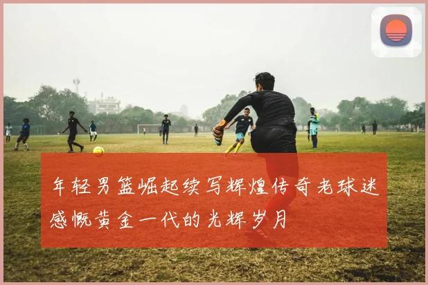 年轻男篮崛起续写辉煌传奇老球迷感慨黄金一代的光辉岁月