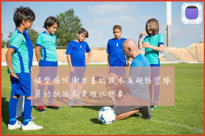 福登感叹谢尔基的技术高超防守球员的挑战真是难以想象