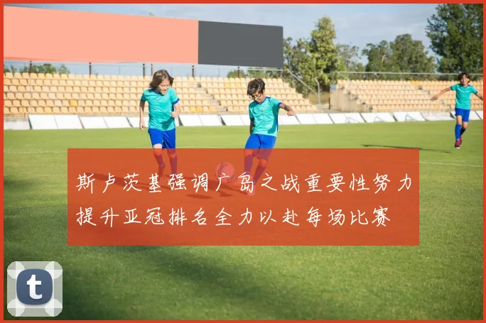 斯卢茨基强调广岛之战重要性努力提升亚冠排名全力以赴每场比赛