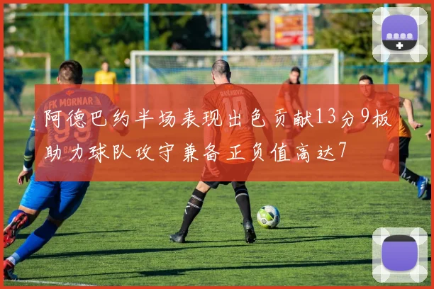 阿德巴约半场表现出色贡献13分9板助力球队攻守兼备正负值高达7