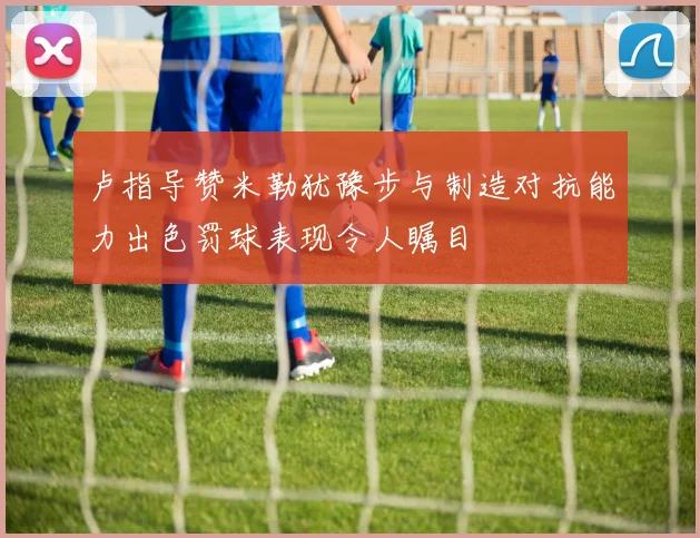 卢指导赞米勒犹豫步与制造对抗能力出色罚球表现令人瞩目