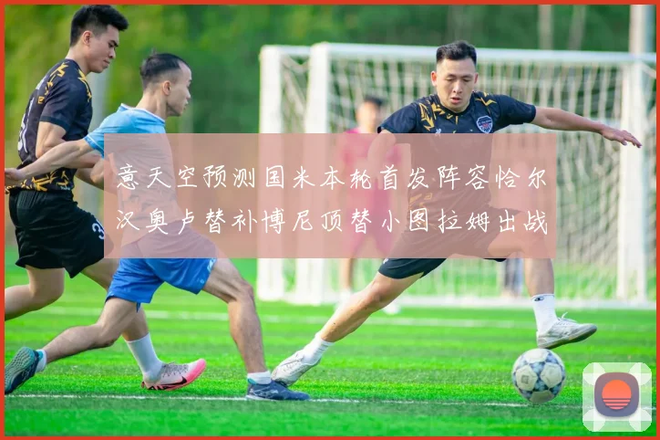 意天空预测国米本轮首发阵容恰尔汉奥卢替补博尼顶替小图拉姆出战